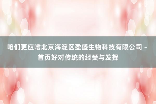 咱们更应嗜北京海淀区盈盛生物科技有限公司 - 首页好对传统的经受与发挥